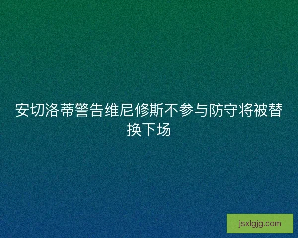 安切洛蒂警告维尼修斯不参与防守将被替换下场 安切洛蒂警告维尼修斯不参与防守将被替换下场
