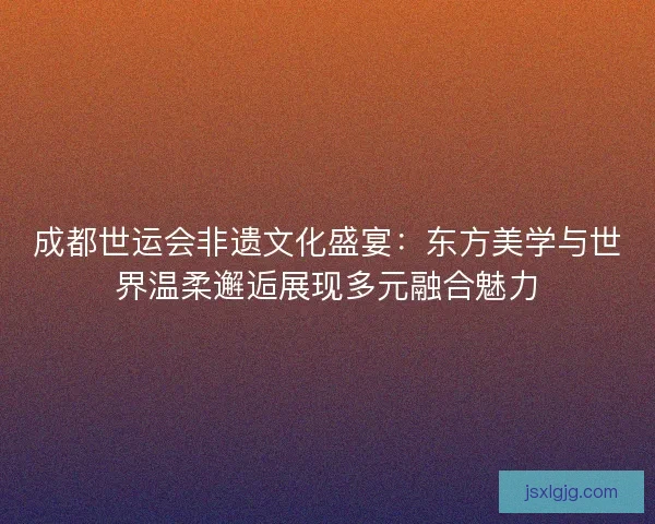 成都世运会非遗文化盛宴：东方美学与世界温柔邂逅展现多元融合魅力