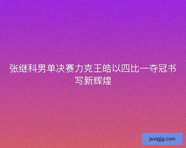 张继科男单决赛力克王皓以四比一夺冠书写新辉煌