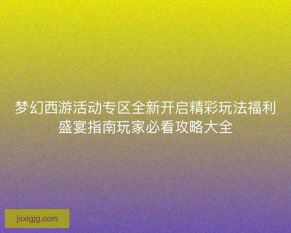 梦幻西游活动专区全新开启精彩玩法福利盛宴指南玩家必看攻略大全
