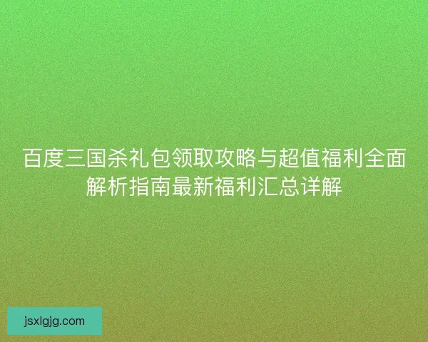 百度三国杀礼包领取攻略与超值福利全面解析指南最新福利汇总详解
