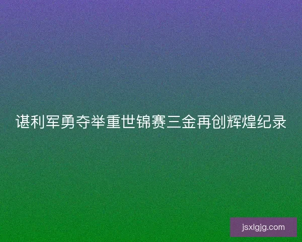 谌利军勇夺举重世锦赛三金再创辉煌纪录